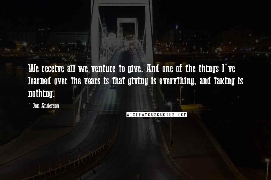 Jon Anderson Quotes: We receive all we venture to give. And one of the things I've learned over the years is that giving is everything, and taking is nothing.