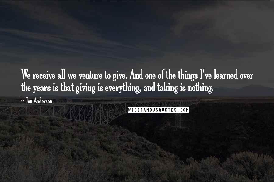 Jon Anderson Quotes: We receive all we venture to give. And one of the things I've learned over the years is that giving is everything, and taking is nothing.