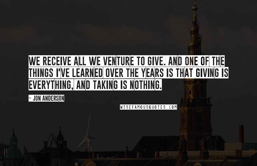 Jon Anderson Quotes: We receive all we venture to give. And one of the things I've learned over the years is that giving is everything, and taking is nothing.