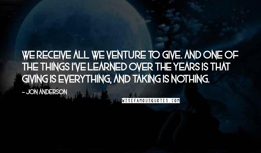 Jon Anderson Quotes: We receive all we venture to give. And one of the things I've learned over the years is that giving is everything, and taking is nothing.