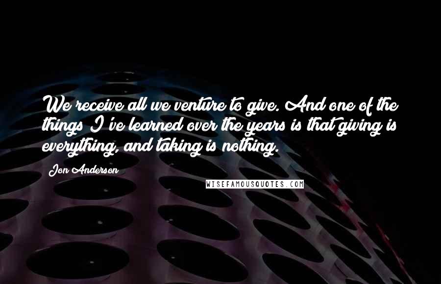 Jon Anderson Quotes: We receive all we venture to give. And one of the things I've learned over the years is that giving is everything, and taking is nothing.