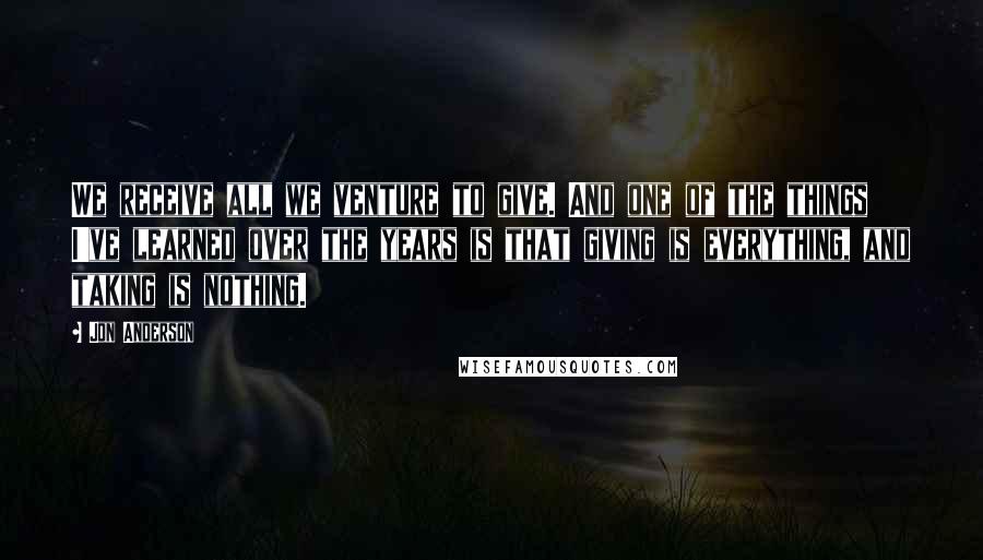 Jon Anderson Quotes: We receive all we venture to give. And one of the things I've learned over the years is that giving is everything, and taking is nothing.