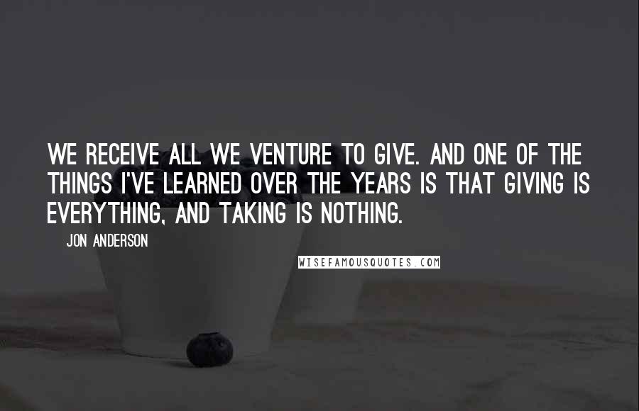 Jon Anderson Quotes: We receive all we venture to give. And one of the things I've learned over the years is that giving is everything, and taking is nothing.