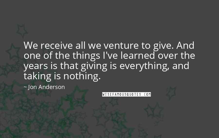 Jon Anderson Quotes: We receive all we venture to give. And one of the things I've learned over the years is that giving is everything, and taking is nothing.