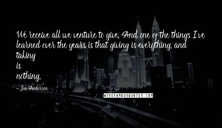 Jon Anderson Quotes: We receive all we venture to give. And one of the things I've learned over the years is that giving is everything, and taking is nothing.