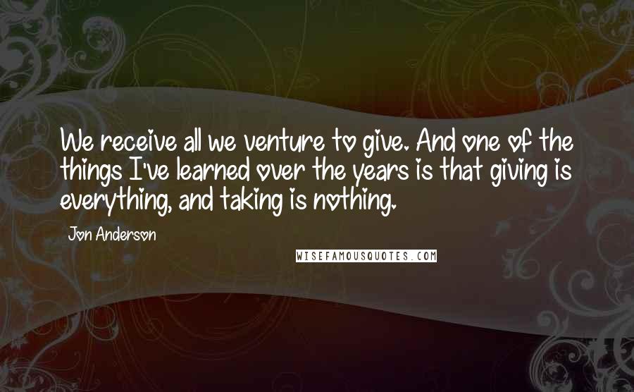 Jon Anderson Quotes: We receive all we venture to give. And one of the things I've learned over the years is that giving is everything, and taking is nothing.