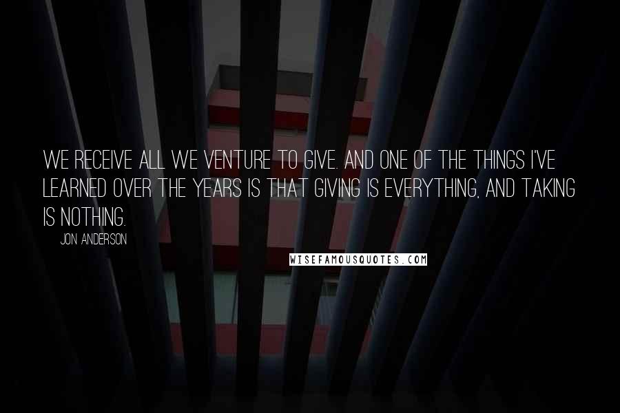 Jon Anderson Quotes: We receive all we venture to give. And one of the things I've learned over the years is that giving is everything, and taking is nothing.