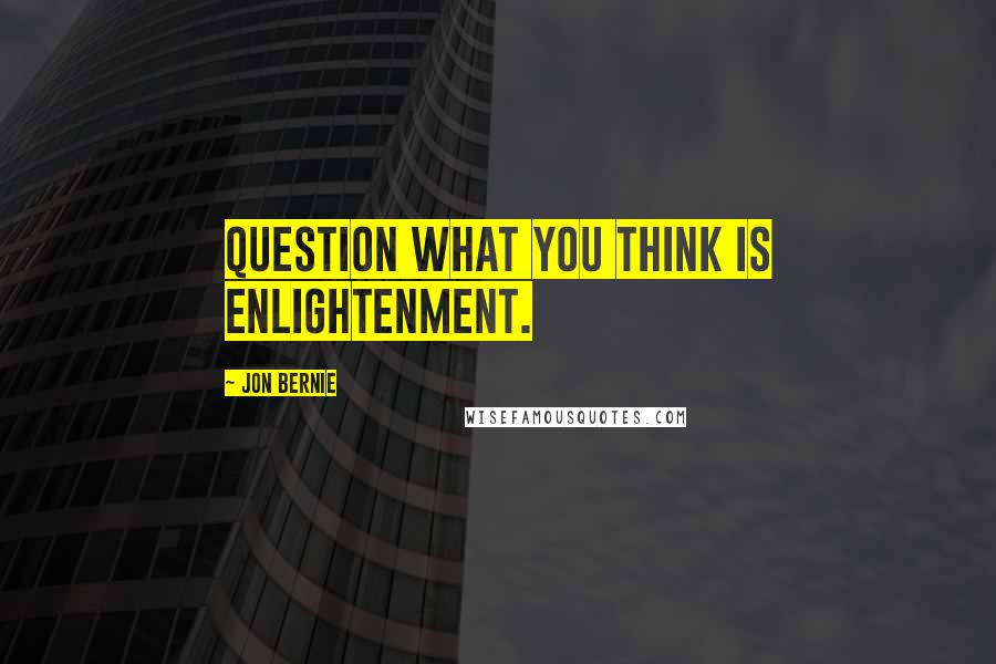 Jon Bernie Quotes: Question what you think is enlightenment.