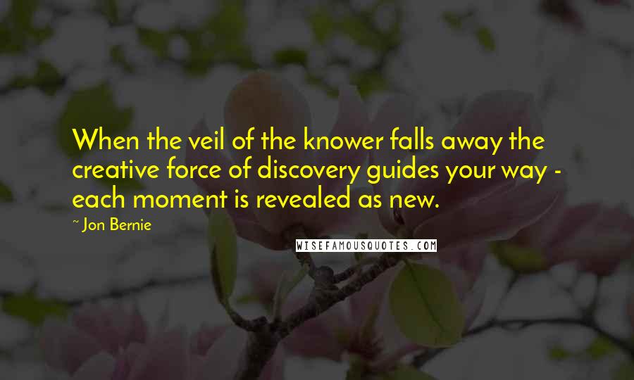 Jon Bernie Quotes: When the veil of the knower falls away the creative force of discovery guides your way - each moment is revealed as new.