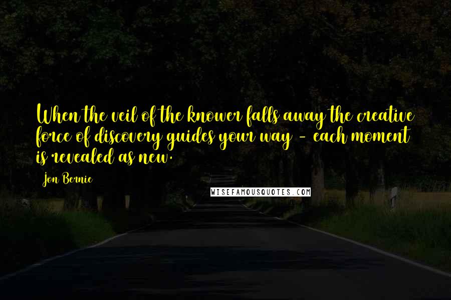 Jon Bernie Quotes: When the veil of the knower falls away the creative force of discovery guides your way - each moment is revealed as new.