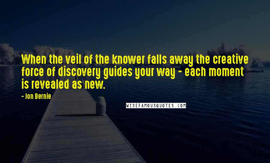 Jon Bernie Quotes: When the veil of the knower falls away the creative force of discovery guides your way - each moment is revealed as new.