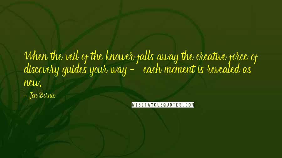 Jon Bernie Quotes: When the veil of the knower falls away the creative force of discovery guides your way - each moment is revealed as new.