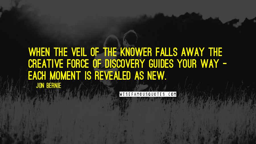 Jon Bernie Quotes: When the veil of the knower falls away the creative force of discovery guides your way - each moment is revealed as new.