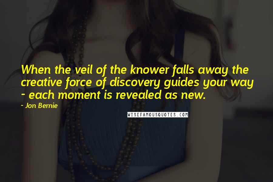 Jon Bernie Quotes: When the veil of the knower falls away the creative force of discovery guides your way - each moment is revealed as new.