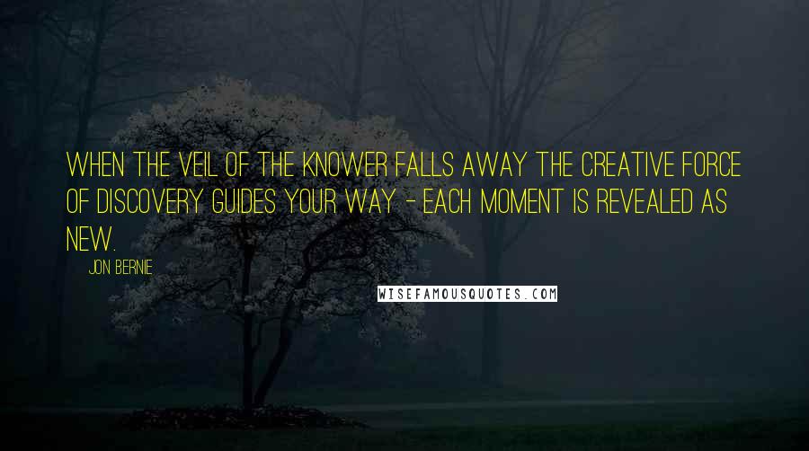 Jon Bernie Quotes: When the veil of the knower falls away the creative force of discovery guides your way - each moment is revealed as new.