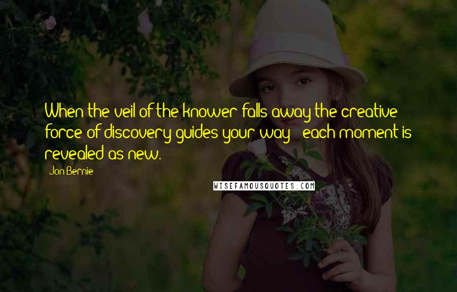 Jon Bernie Quotes: When the veil of the knower falls away the creative force of discovery guides your way - each moment is revealed as new.