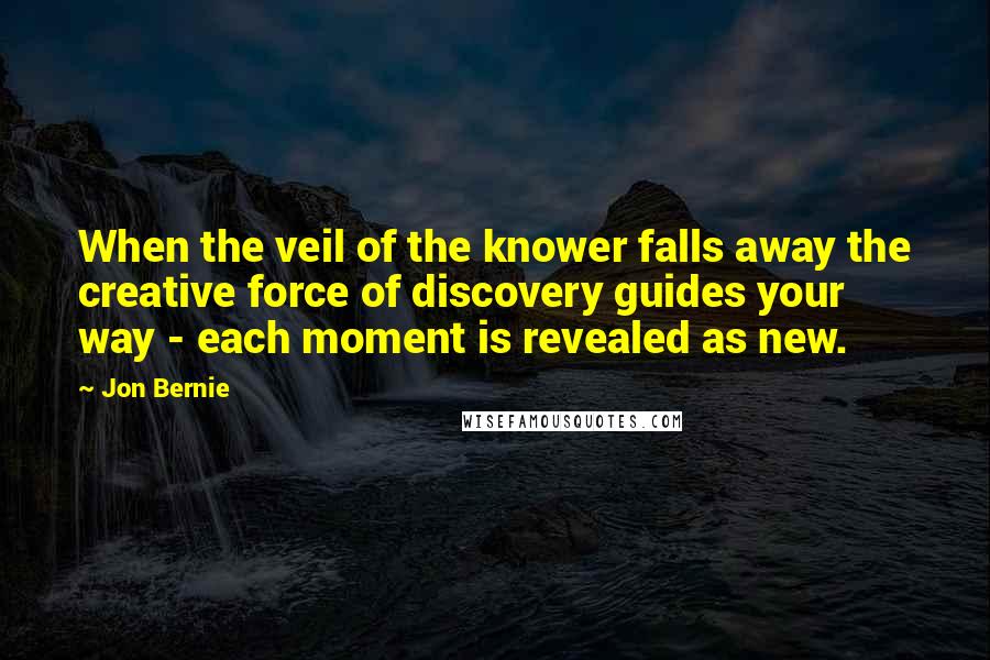 Jon Bernie Quotes: When the veil of the knower falls away the creative force of discovery guides your way - each moment is revealed as new.