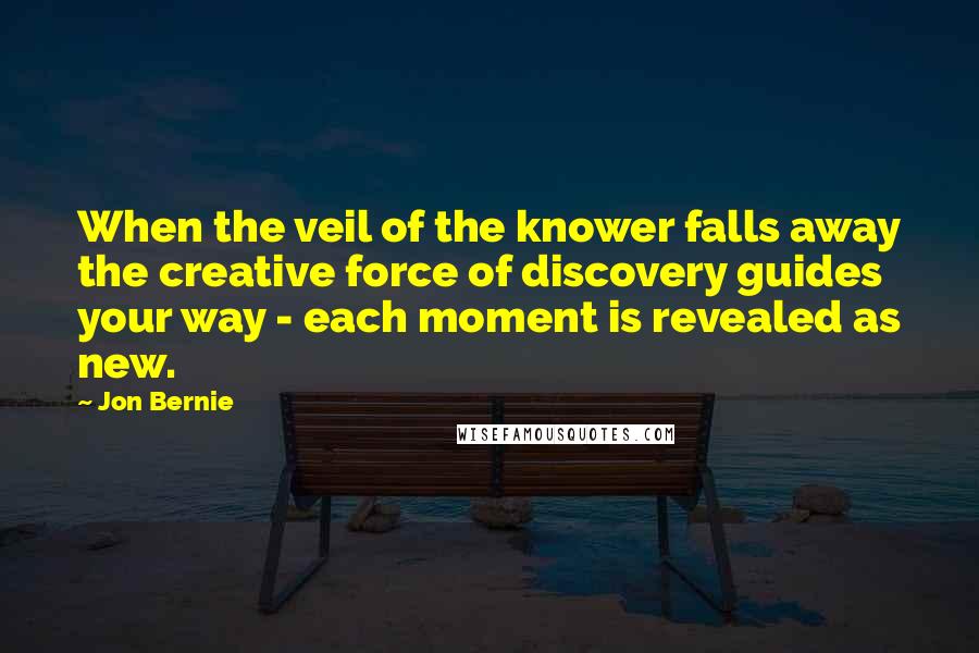 Jon Bernie Quotes: When the veil of the knower falls away the creative force of discovery guides your way - each moment is revealed as new.