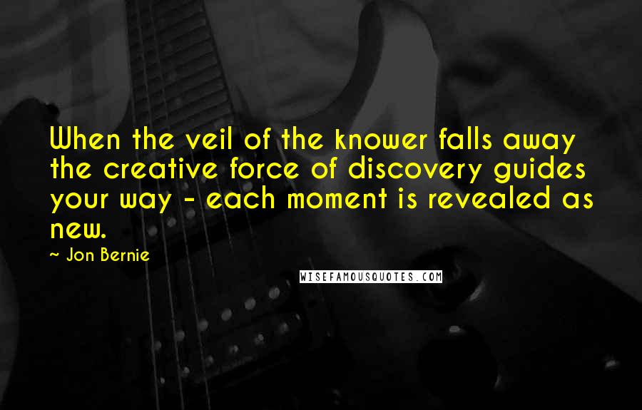 Jon Bernie Quotes: When the veil of the knower falls away the creative force of discovery guides your way - each moment is revealed as new.