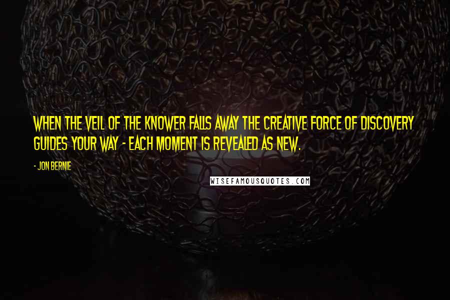 Jon Bernie Quotes: When the veil of the knower falls away the creative force of discovery guides your way - each moment is revealed as new.