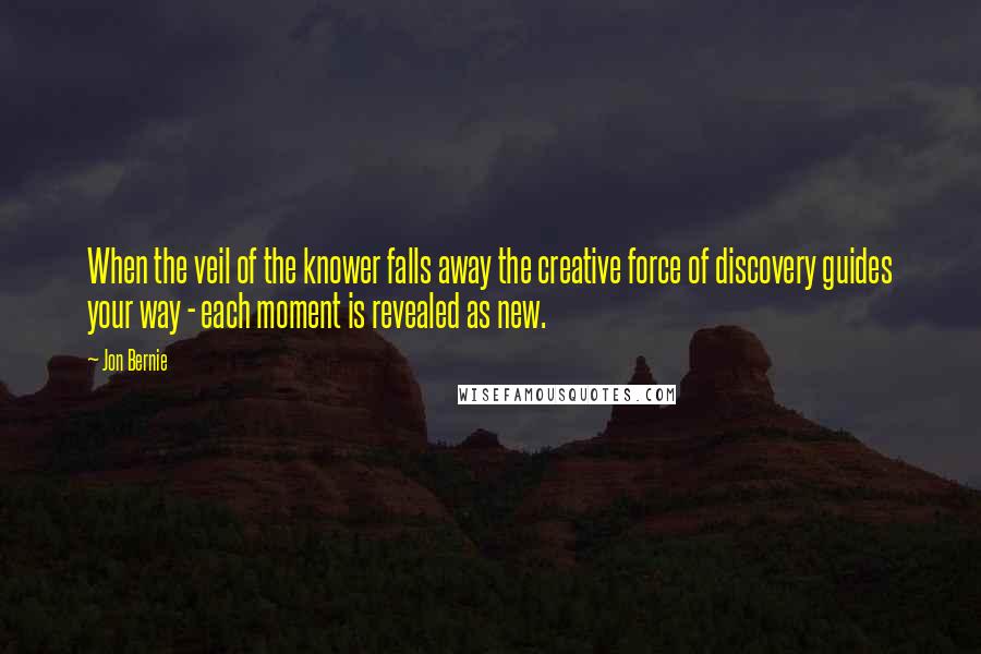 Jon Bernie Quotes: When the veil of the knower falls away the creative force of discovery guides your way - each moment is revealed as new.