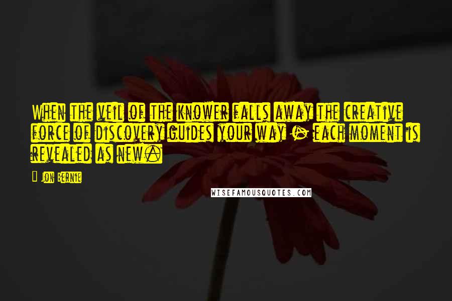 Jon Bernie Quotes: When the veil of the knower falls away the creative force of discovery guides your way - each moment is revealed as new.