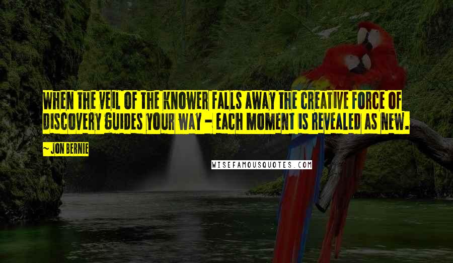 Jon Bernie Quotes: When the veil of the knower falls away the creative force of discovery guides your way - each moment is revealed as new.