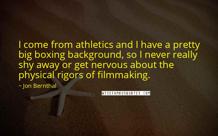 Jon Bernthal Quotes: I come from athletics and I have a pretty big boxing background, so I never really shy away or get nervous about the physical rigors of filmmaking.