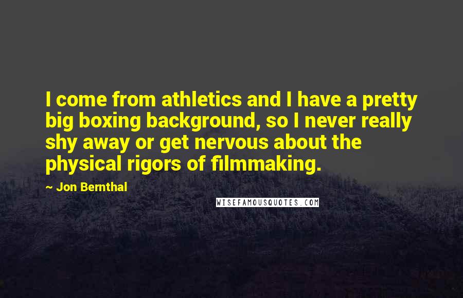 Jon Bernthal Quotes: I come from athletics and I have a pretty big boxing background, so I never really shy away or get nervous about the physical rigors of filmmaking.