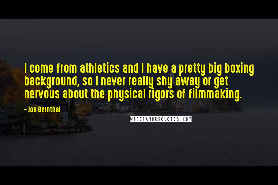 Jon Bernthal Quotes: I come from athletics and I have a pretty big boxing background, so I never really shy away or get nervous about the physical rigors of filmmaking.
