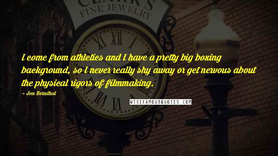Jon Bernthal Quotes: I come from athletics and I have a pretty big boxing background, so I never really shy away or get nervous about the physical rigors of filmmaking.