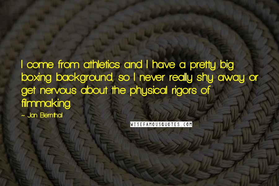 Jon Bernthal Quotes: I come from athletics and I have a pretty big boxing background, so I never really shy away or get nervous about the physical rigors of filmmaking.