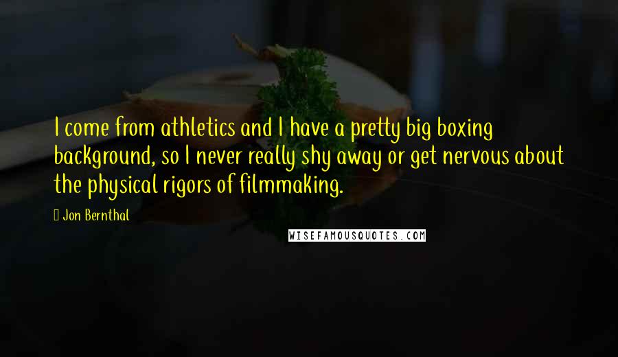 Jon Bernthal Quotes: I come from athletics and I have a pretty big boxing background, so I never really shy away or get nervous about the physical rigors of filmmaking.