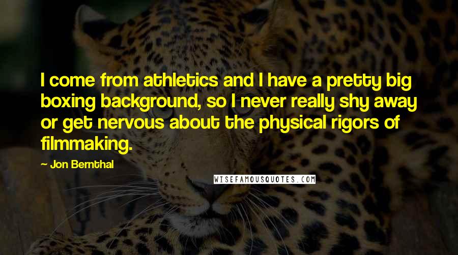 Jon Bernthal Quotes: I come from athletics and I have a pretty big boxing background, so I never really shy away or get nervous about the physical rigors of filmmaking.