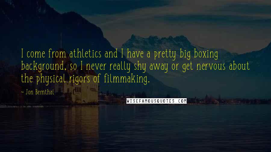 Jon Bernthal Quotes: I come from athletics and I have a pretty big boxing background, so I never really shy away or get nervous about the physical rigors of filmmaking.