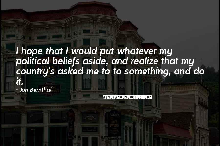 Jon Bernthal Quotes: I hope that I would put whatever my political beliefs aside, and realize that my country's asked me to to something, and do it.