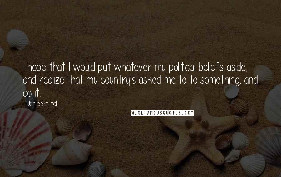 Jon Bernthal Quotes: I hope that I would put whatever my political beliefs aside, and realize that my country's asked me to to something, and do it.