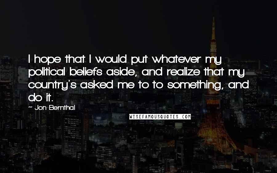 Jon Bernthal Quotes: I hope that I would put whatever my political beliefs aside, and realize that my country's asked me to to something, and do it.