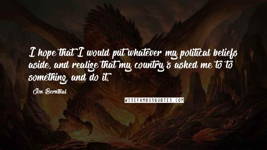 Jon Bernthal Quotes: I hope that I would put whatever my political beliefs aside, and realize that my country's asked me to to something, and do it.