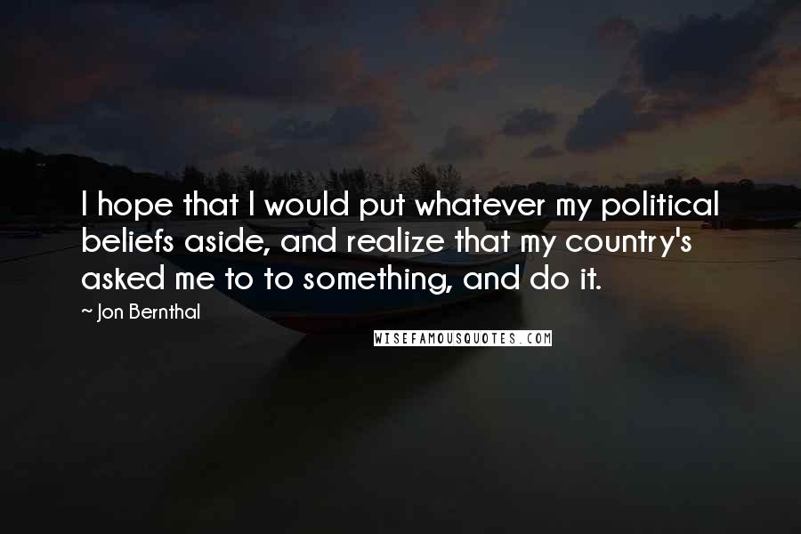 Jon Bernthal Quotes: I hope that I would put whatever my political beliefs aside, and realize that my country's asked me to to something, and do it.