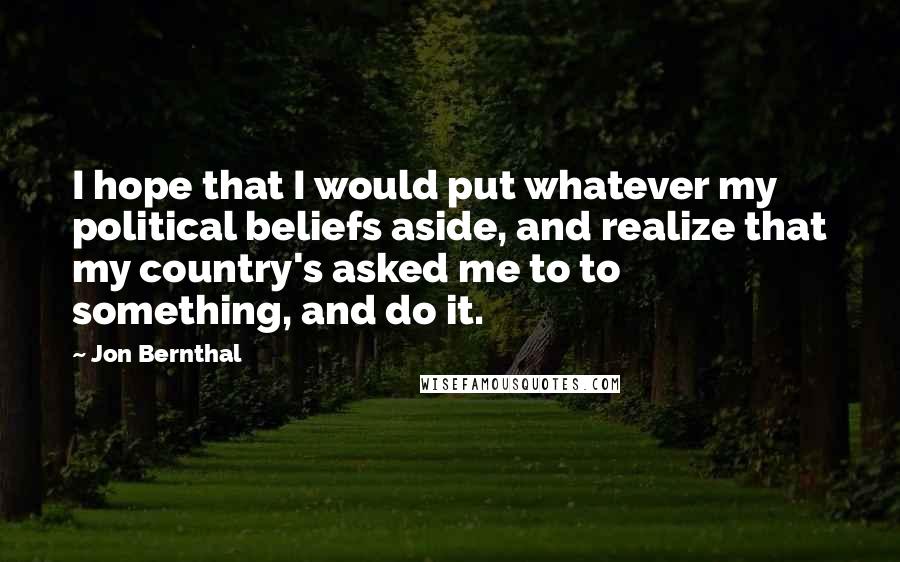 Jon Bernthal Quotes: I hope that I would put whatever my political beliefs aside, and realize that my country's asked me to to something, and do it.