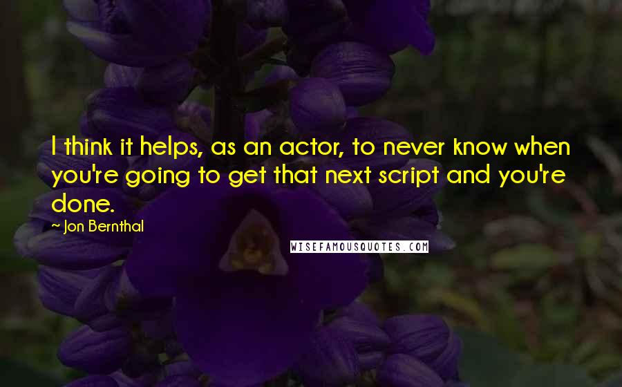 Jon Bernthal Quotes: I think it helps, as an actor, to never know when you're going to get that next script and you're done.