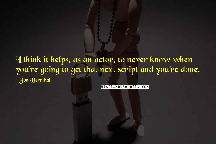 Jon Bernthal Quotes: I think it helps, as an actor, to never know when you're going to get that next script and you're done.