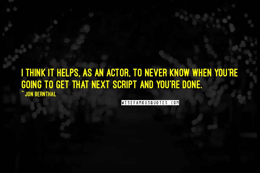Jon Bernthal Quotes: I think it helps, as an actor, to never know when you're going to get that next script and you're done.