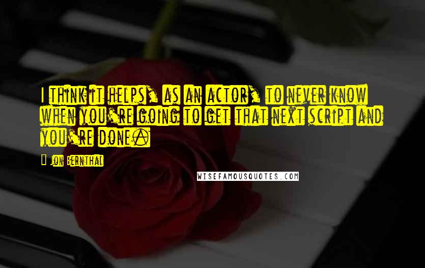 Jon Bernthal Quotes: I think it helps, as an actor, to never know when you're going to get that next script and you're done.