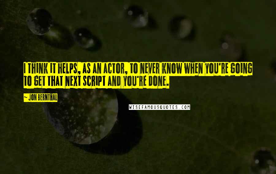 Jon Bernthal Quotes: I think it helps, as an actor, to never know when you're going to get that next script and you're done.