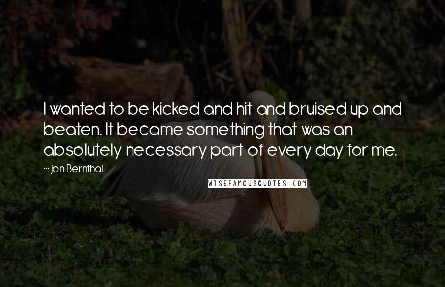 Jon Bernthal Quotes: I wanted to be kicked and hit and bruised up and beaten. It became something that was an absolutely necessary part of every day for me.