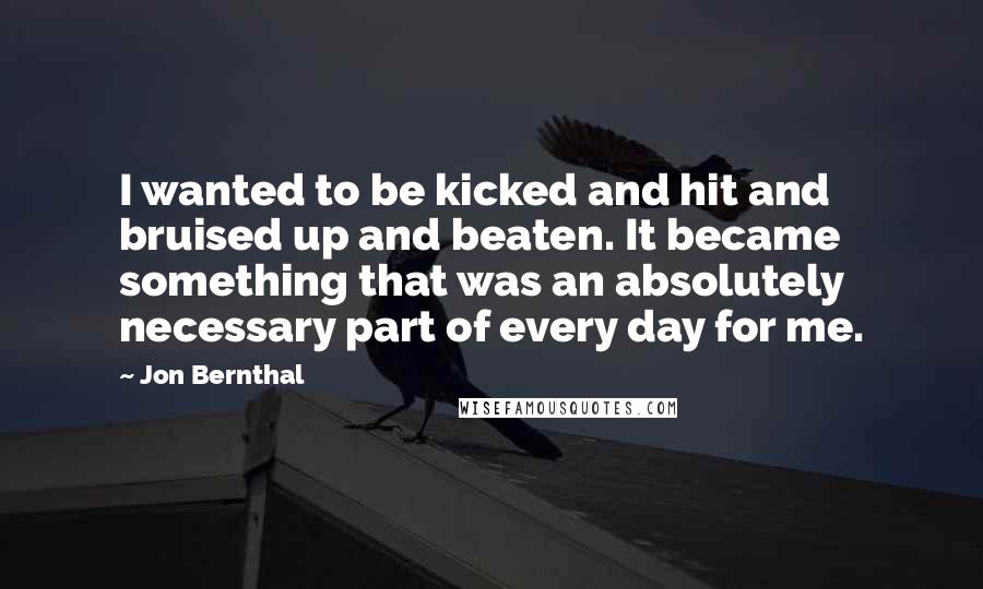 Jon Bernthal Quotes: I wanted to be kicked and hit and bruised up and beaten. It became something that was an absolutely necessary part of every day for me.