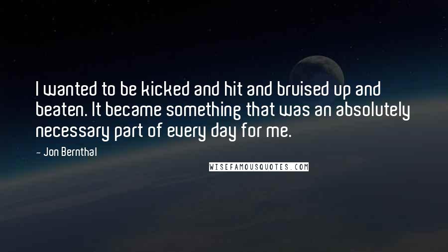 Jon Bernthal Quotes: I wanted to be kicked and hit and bruised up and beaten. It became something that was an absolutely necessary part of every day for me.