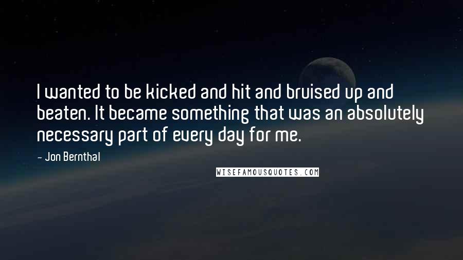 Jon Bernthal Quotes: I wanted to be kicked and hit and bruised up and beaten. It became something that was an absolutely necessary part of every day for me.